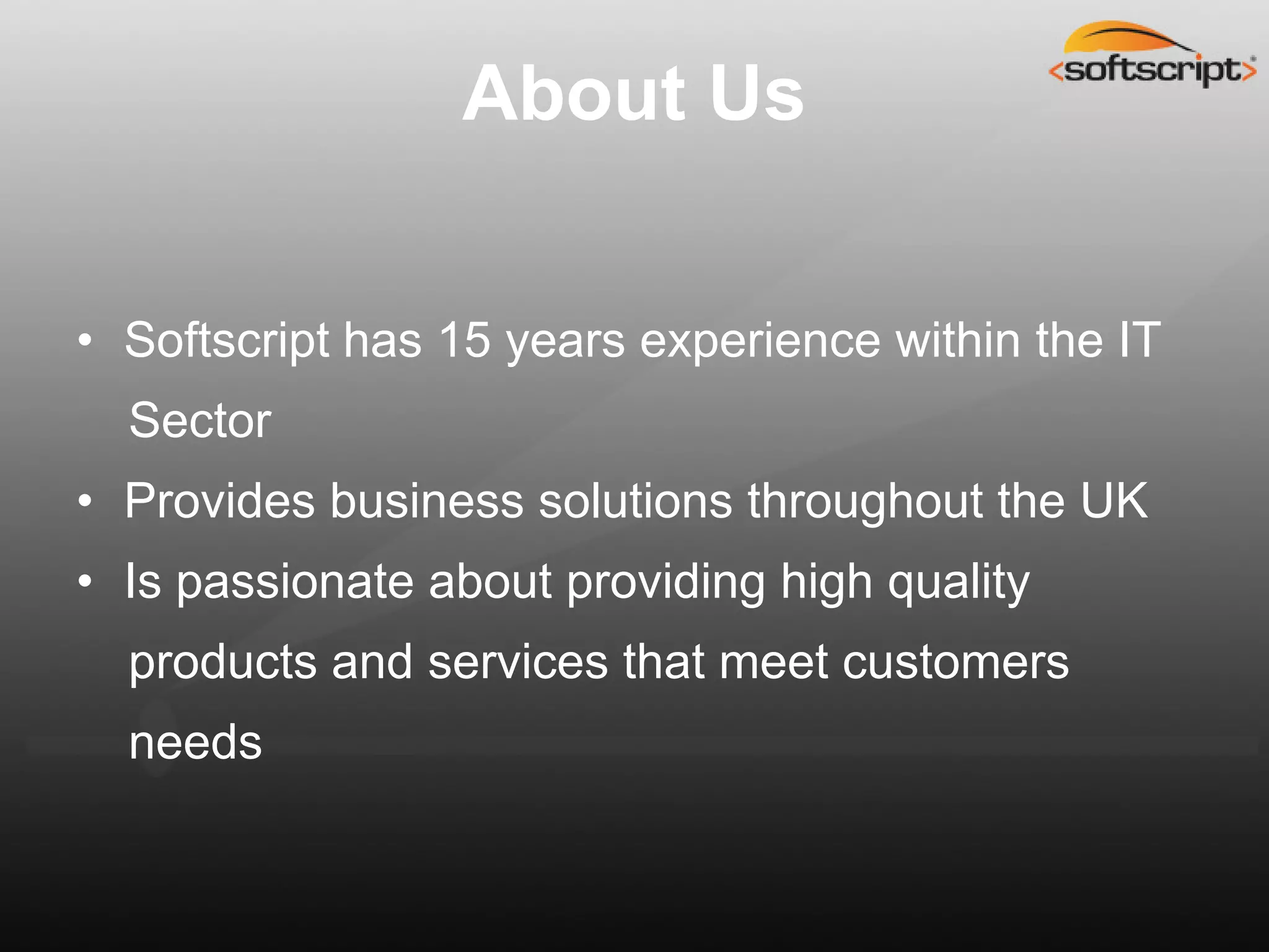 About Us


• Softscript has 15 years experience within the IT
  Sector
• Provides business solutions throughout the UK
• Is passionate about providing high quality
  products and services that meet customers
  needs
 