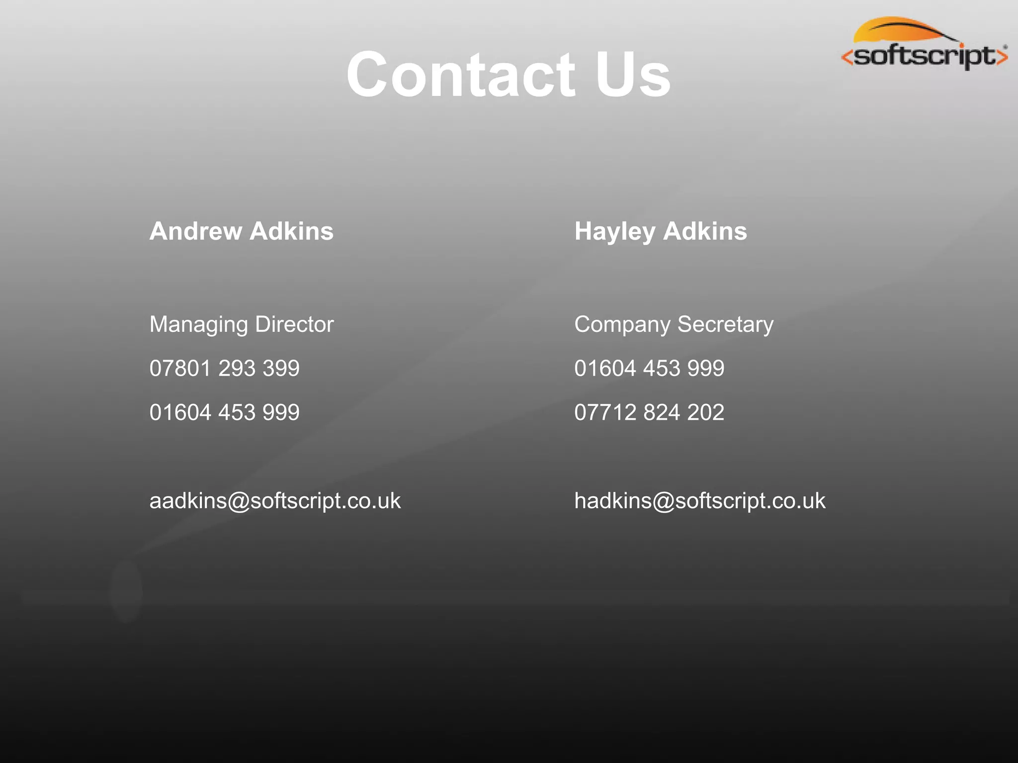 Contact Us

Andrew Adkins              Hayley Adkins


Managing Director          Company Secretary
07801 293 399              01604 453 999
01604 453 999              07712 824 202


aadkins@softscript.co.uk   hadkins@softscript.co.uk
 