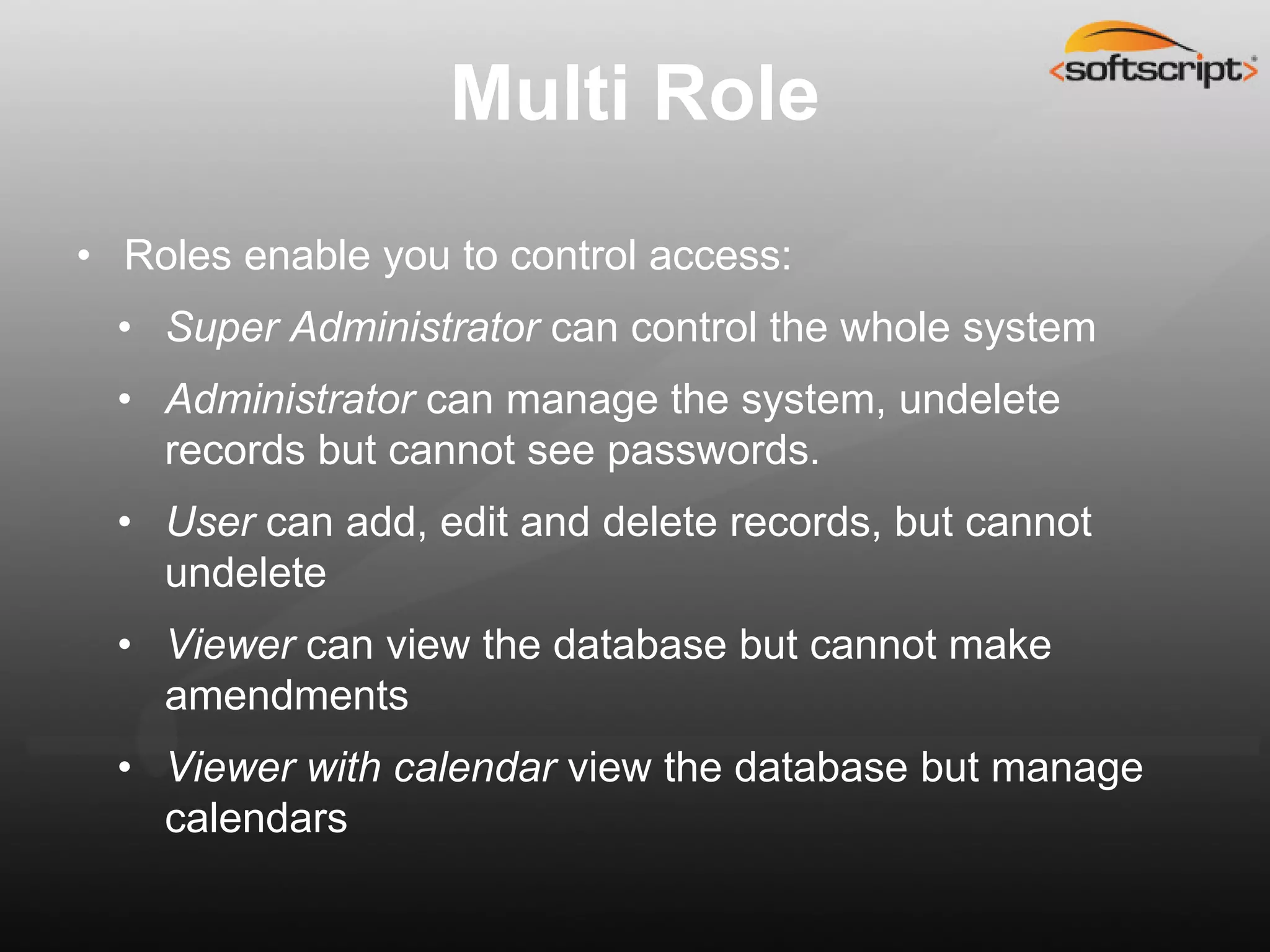 Multi Role
• Roles enable you to control access:
  • Super Administrator can control the whole system
  • Administrator can manage the system, undelete
    records but cannot see passwords.
  • User can add, edit and delete records, but cannot
    undelete
  • Viewer can view the database but cannot make
    amendments
  • Viewer with calendar view the database but manage
    calendars
 