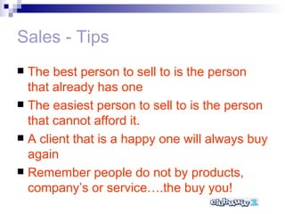 Sales - Tips The best person to sell to is the person that already has one The easiest person to sell to is the person that cannot afford it. A client that is a happy one will always buy again Remember people do not by products, company’s or service….the buy you! 