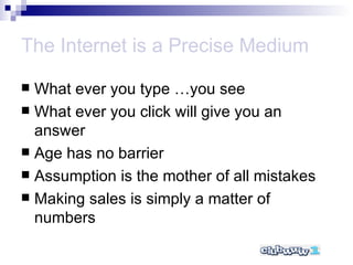 The Internet is a Precise Medium What ever you type …you see What ever you click will give you an answer Age has no barrier Assumption is the mother of all mistakes Making sales is simply a matter of numbers 