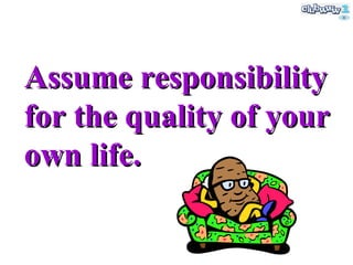 Assume responsibility for the quality of your own life. 