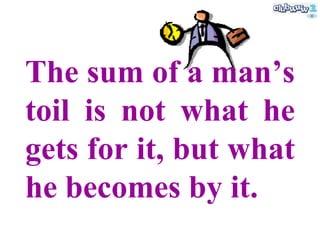 The sum of a man’s toil is not what he gets for it, but what he becomes by it. 