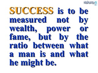 SUCCESS  is to be measured not by wealth, power or fame, but by the ratio between what a man is and what he might be. 
