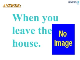 When you leave the house. ANSWER: 