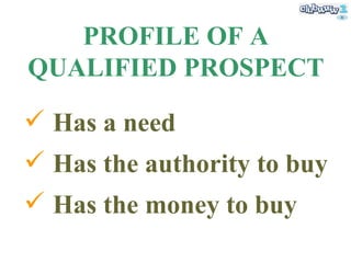 PROFILE OF A QUALIFIED PROSPECT <ul><li>Has a need </li></ul><ul><li>Has the authority to buy </li></ul><ul><li>Has the mo...