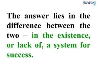 The answer lies in the difference between the two –  in the existence, or lack of, a system for success . 