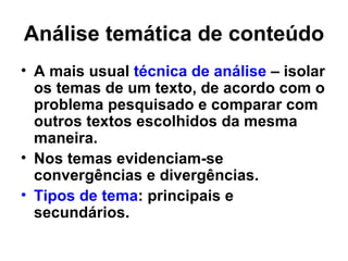 Análise temática de conteúdo
• A mais usual técnica de análise – isolar
  os temas de um texto, de acordo com o
  problema pesquisado e comparar com
  outros textos escolhidos da mesma
  maneira.
• Nos temas evidenciam-se
  convergências e divergências.
• Tipos de tema: principais e
  secundários.
 