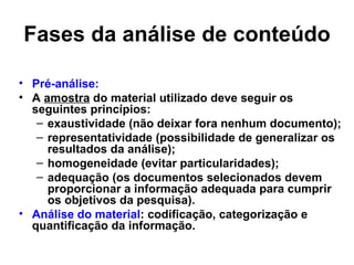 Fases da análise de conteúdo

• Pré-análise:
• A amostra do material utilizado deve seguir os
  seguintes princípios:
   – exaustividade (não deixar fora nenhum documento);
   – representatividade (possibilidade de generalizar os
     resultados da análise);
   – homogeneidade (evitar particularidades);
   – adequação (os documentos selecionados devem
     proporcionar a informação adequada para cumprir
     os objetivos da pesquisa).
• Análise do material: codificação, categorização e
  quantificação da informação.
 