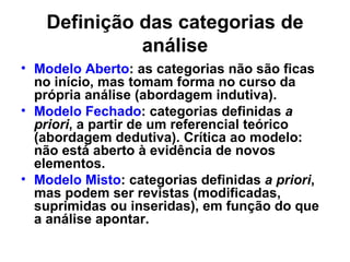 Definição das categorias de
             análise
• Modelo Aberto: as categorias não são ficas
  no início, mas tomam forma no curso da
  própria análise (abordagem indutiva).
• Modelo Fechado: categorias definidas a
  priori, a partir de um referencial teórico
  (abordagem dedutiva). Crítica ao modelo:
  não está aberto à evidência de novos
  elementos.
• Modelo Misto: categorias definidas a priori,
  mas podem ser revistas (modificadas,
  suprimidas ou inseridas), em função do que
  a análise apontar.
 