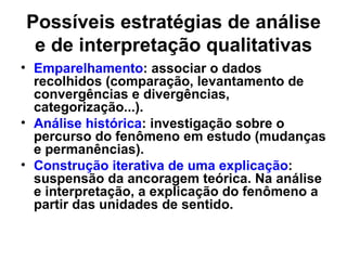 Possíveis estratégias de análise
 e de interpretação qualitativas
• Emparelhamento: associar o dados
  recolhidos (comparação, levantamento de
  convergências e divergências,
  categorização...).
• Análise histórica: investigação sobre o
  percurso do fenômeno em estudo (mudanças
  e permanências).
• Construção iterativa de uma explicação:
  suspensão da ancoragem teórica. Na análise
  e interpretação, a explicação do fenômeno a
  partir das unidades de sentido.
 