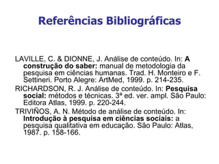 Referências Bibliográficas


LAVILLE, C. & DIONNE, J. Análise de conteúdo. In: A
  construção do saber: manual de metodologia da
  pesquisa em ciências humanas. Trad. H. Monteiro e F.
  Settineri. Porto Alegre: ArtMed, 1999. p. 214-235.
RICHARDSON, R. J. Análise de conteúdo. In: Pesquisa
  social: métodos e técnicas. 3ª ed. ver. ampl. São Paulo:
  Editora Atlas, 1999. p. 220-244.
TRIVIÑOS, A. N. Método de análise de conteúdo. In:
  Introdução à pesquisa em ciências sociais: a
  pesquisa qualitativa em educação. São Paulo: Atlas,
  1987. p. 158-166.
 