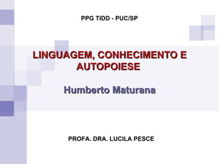 LINGUAGEM, CONHECIMENTO E AUTOPOIESE   Humberto Maturana PROFA. DRA. LUCILA PESCE PPG TIDD - PUC/SP 