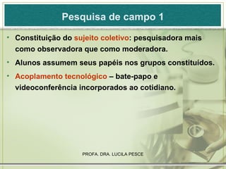 Pesquisa de campo 1 Constituição do  sujeito coletivo : pesquisadora mais como observadora que como moderadora. Alunos assumem seus papéis nos grupos constituídos. Acoplamento tecnológico  – bate-papo e videoconferência incorporados ao cotidiano. 