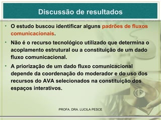 Discussão de resultados O estudo buscou identificar alguns  padrões de fluxos comunicacionais . Não é o recurso tecnológico utilizado que determina o acoplamento estrutural ou a constituição de um dado fluxo comunicacional. A priorização de um dado fluxo comunicacional depende da coordenação do moderador e do uso dos recursos do AVA selecionados na constituição dos espaços interativos. 