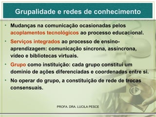 Grupalidade e redes de conhecimento Mudanças na comunicação ocasionadas pelos  acoplamentos tecnológicos  ao processo educacional. Serviços integrados  ao processo de ensino-aprendizagem: comunicação síncrona, assíncrona, vídeo e bibliotecas virtuais. Grupo  como instituição: cada grupo constitui um domínio de ações diferenciadas e coordenadas entre si. No operar do grupo, a constituição de rede de trocas consensuais.  