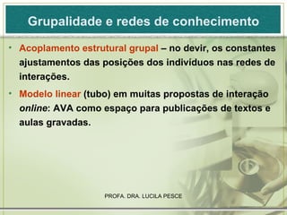 Grupalidade e redes de conhecimento Acoplamento estrutural grupal  – no devir, os constantes ajustamentos das posições dos indivíduos nas redes de interações. Modelo linear  (tubo) em muitas propostas de interação  online : AVA como espaço para publicações de textos e aulas gravadas.  