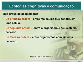 Ecologias cognitivas e comunicação Três graus de acoplamento: De primeira ordem  – entre moléculas que constituem uma célula. De segunda ordem  – entre o organismo e seu sistema nervoso. De terceira ordem  – entre organismos com sistema nervoso. 