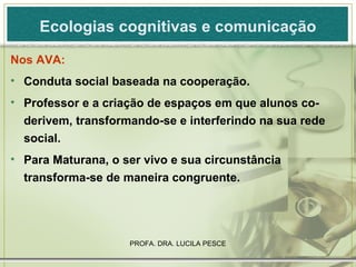 Ecologias cognitivas e comunicação Nos AVA: Conduta social baseada na cooperação. Professor e a criação de espaços em que alunos co-derivem, transformando-se e interferindo na sua rede social. Para Maturana, o ser vivo e sua circunstância transforma-se de maneira congruente.  