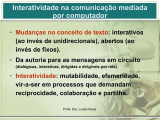 Interatividade na comunicação mediada por computador Mudanças no conceito de texto : interativos (ao invés de unidirecionais), abertos (ao invés de fixos). Da autoria para as mensagens em circuito  (dialógicas, interativas, dirigidas e dirigíveis por nós). Interatividade : mutabilidade, efemeridade, vir-a-ser em processos que demandam reciprocidade, colaboração e partilha. 