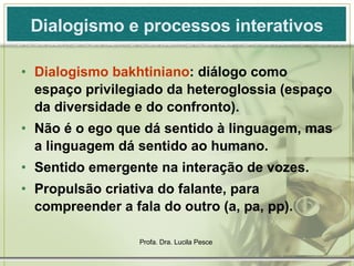 Dialogismo e processos interativos Dialogismo bakhtiniano : diálogo como espaço privilegiado da heteroglossia (espaço da diversidade e do confronto). Não é o ego que dá sentido à linguagem, mas a linguagem dá sentido ao humano. Sentido emergente na interação de vozes. Propulsão criativa do falante, para compreender a fala do outro (a, pa, pp). 