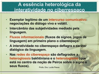 A essência heterológica da interatividade no ciberrespaço Exemplar legítimo de um  intercurso comunicativo : negociações do diálogo vivo e volátil. Intercâmbio das subjetividades mediado pela linguagem. Fluxos informacionais  (fluxos de signos, jogos de linguagem) em primeiro plano o ciberespaço. A interatividade no ciberespaço deflagra o caráter dialógico da linguagem. Nas  redes do ciberespaço  são deflagrados a  heteroglossia  bakhtiniana e o  heterologismo  (que está no centro da noção de Peirce sobre o signo e seus fluxos). 