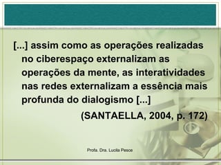 [...] assim como as operações realizadas no ciberespaço externalizam as operações da mente, as interatividades nas redes externalizam a essência mais profunda do dialogismo [...]  (SANTAELLA, 2004, p. 172) 
