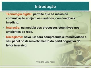 Introdução Tecnologia digital:  permite que os meios de comunicação atinjam os usuários, com feedback imediato. Interação:  na medula dos processos cognitivos nos ambientes de rede. Dialogismo:  nova luz para compreende a interatividade e seu papel no desenvolvimento do perfil cognitivo do leitor imersivo. 