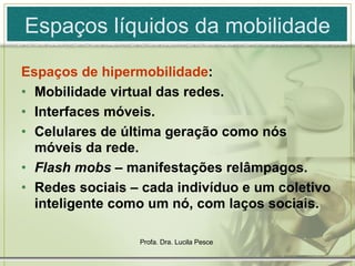Espaços líquidos da mobilidade Espaços de hipermobilidade :  Mobilidade virtual das redes. Interfaces móveis. Celulares de última geração como nós móveis da rede. Flash mobs  – manifestações relâmpagos. Redes sociais – cada indivíduo e um coletivo inteligente como um nó, com laços sociais. 