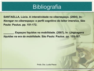 Bibliografia SANTAELLA, Lúcia. A interatividade no ciberespaço. (2004). In:  Navegar no ciberespaço:  o perfil cognitivo do leitor imersivo. São Paulo: Paulus. pp. 151-172. _______. Espaços líquidos na mobilidade. (2007). In:   Linguagens líquidas na era da mobilidade . São Paulo: Paulus. pp. 155-187. 