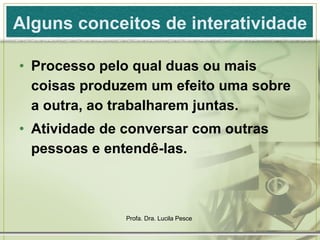 Alguns conceitos de interatividade Processo pelo qual duas ou mais coisas produzem um efeito uma sobre a outra, ao trabalharem juntas. Atividade de conversar com outras pessoas e entendê-las. 