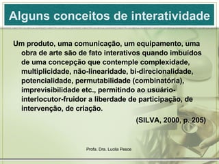 Alguns conceitos de interatividade Um produto, uma comunicação, um equipamento, uma obra de arte são de fato interativos quando imbuídos de uma concepção que contemple complexidade, multiplicidade, não-linearidade, bi-direcionalidade, potencialidade, permutabilidade (combinatória), imprevisibilidade etc., permitindo ao usuário-interlocutor-fruidor a liberdade de participação, de intervenção, de criação. (SILVA, 2000, p. 205) 