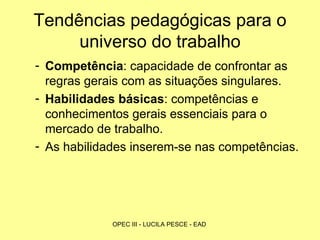 Tendências pedagógicas para o universo do trabalho Competência : capacidade de confrontar as regras gerais com as situações singulares. Habilidades básicas : competências e conhecimentos gerais essenciais para o mercado de trabalho. As habilidades inserem-se nas competências. 