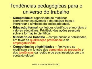 Tendências pedagógicas para o universo do trabalho Competência : capacidade de mobilizar conhecimentos diversos e de analisar fatos e interpretar s símbolos da sociedade atual. Educação formal : conteúdos científicos primordiais e valores educativos. Privilégio das ações pessoais sobre a formação científica.  Ministério do trabalho  – competências e habilidades em favor da  qualificação profissional  e da  empregabilidade . Competências e habilidades  – flexíveis e se modificam em função das  demandas de produção  e das  tendências  da região e do país inseridos em um contexto global.  