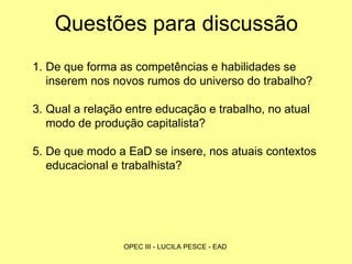 Questões para discussão De que forma as competências e habilidades se inserem nos novos rumos do universo do trabalho? Qual a relação entre educação e trabalho, no atual modo de produção capitalista?  De que modo a EaD se insere, nos atuais contextos educacional e trabalhista? 