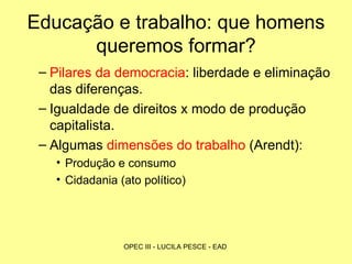 Educação e trabalho: que homens queremos formar? Pilares da democracia : liberdade e eliminação das diferenças. Igualdade de direitos x modo de produção capitalista. Algumas  dimensões do trabalho  (Arendt): Produção e consumo Cidadania (ato político)  