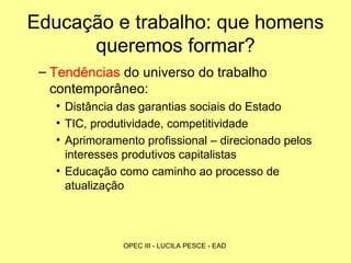 Educação e trabalho: que homens queremos formar? Tendências  do universo do trabalho contemporâneo: Distância das garantias sociais do Estado TIC, produtividade, competitividade Aprimoramento profissional – direcionado pelos interesses produtivos capitalistas Educação como caminho ao processo de atualização  