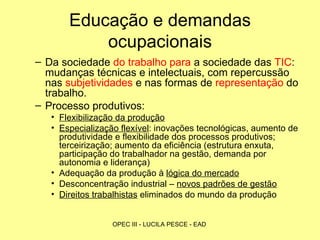 Educação e demandas ocupacionais Da sociedade  do trabalho para  a sociedade das  TIC : mudanças técnicas e intelectuais, com repercussão nas  subjetividades  e nas formas de  representação  do trabalho. Processo produtivos:  Flexibilização da produção Especialização flexível : inovações tecnológicas, aumento de produtividade e flexibilidade dos processos produtivos; terceirização; aumento da eficiência (estrutura enxuta, participação do trabalhador na gestão, demanda por autonomia e liderança) Adequação da produção à  lógica do mercado Desconcentração industrial –  novos padrões de gestão Direitos trabalhistas  eliminados do mundo da produção  