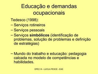 Educação e demandas ocupacionais Tedesco (1998): Serviços rotineiros  Serviços pessoais Serviços  simbólicos  (identificação de problemas, solução de problemas e definição de estratégias) Mundo do trabalho e educação: pedagogia calcada no modelo de competências e habilidades. 