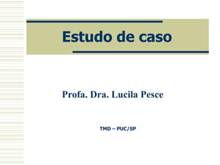 Estudo de caso Profa. Dra. Lucila Pesce TMD – PUC/SP 