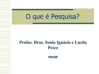 O que é Pesquisa? Profas. Dras. Sonia Ignácio e Lucila Pesce PUCSP 