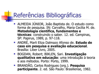 Referências Bibliográficas ALMEIDA JÚNIOR, João Baptista de. O estudo como forma de pesquisa. IN: Carvalho, Maria Cecília M. de.  Metodologia científica, fundamentos e técnicas : construindo o saber. 12. ed. Campinas, SP: Papirus, 1989, p. 97-118. ANDRÉ, Marli Eliza Dalmazo Afonso de.  Estudo de caso em pesquisa e avaliação educacional . Brasília: Liber Livro, 2005. BOGDAN, Robert; BIKLEN, Sari.  Investigação qualitativa em educação : uma introdução à teoria e aos métodos. Porto: Porto, 1999. BRANDÃO, Carlos Rodrigues (org.).  Pesquisa participante . 2. ed. São Paulo: Brasiliense, 1982. 