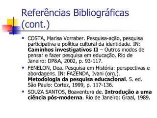 Referências Bibliográficas (cont.) COSTA, Marisa Vorraber. Pesquisa-ação, pesquisa participativa e política cultural da identidade. IN:  Caminhos investigativos II  – Outros modos de pensar e fazer pesquisa em educação. Rio de Janeiro: DP&A, 2002, p. 93-117.  FENELON, Dea. Pesquisa em História: perspectivas e abordagens. IN: FAZENDA, Ivani (org.).  Metodologia da pesquisa educacional . 5. ed. São Paulo: Cortez, 1999, p. 117-136. SOUZA SANTOS, Boaventura de.  Introdução a uma ciência pós-moderna . Rio de Janeiro: Graal, 1989. 