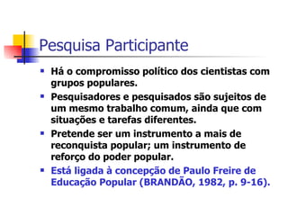 Pesquisa Participante Há o compromisso político dos cientistas com grupos populares.  Pesquisadores e pesquisados são sujeitos de um mesmo trabalho comum, ainda que com situações e tarefas diferentes.  Pretende ser um instrumento a mais de reconquista popular; um instrumento de reforço do poder popular.  Está ligada à concepção de Paulo Freire de Educação Popular (BRANDÃO, 1982, p. 9-16). 