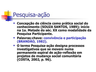 Pesquisa-ação Concepção de ciência como prática social do conhecimento (SOUZA SANTOS, 1989); início na 1a. Metade do séc. XX como modalidade da Pesquisa Participante. Palavras-chave:  convivência e participação (BRANDÃO, 1982). O termo Pesquisa-ação designa processos investigativos que se movem numa permanente espiral de ação-reflexão em projetos de mudança social comunitária (COSTA, 2002, p. 96).  