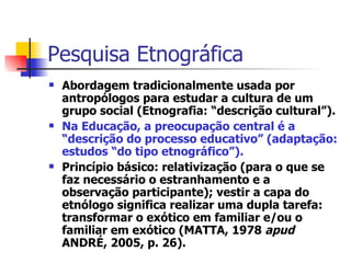 Pesquisa Etnográfica Abordagem tradicionalmente usada por antropólogos para estudar a cultura de um grupo social (Etnografia: “descrição cultural”). Na Educação, a preocupação central é a “descrição do processo educativo” (adaptação: estudos “do tipo etnográfico”). Princípio básico: relativização (para o que se faz necessário o estranhamento e a observação participante); vestir a capa do etnólogo significa realizar uma dupla tarefa: transformar o exótico em familiar e/ou o familiar em exótico (MATTA, 1978  apud  ANDRÉ, 2005, p. 26). 