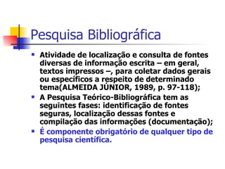 Pesquisa Bibliográfica Atividade de localização e consulta de fontes diversas de informação escrita – em geral, textos impressos –, para coletar dados gerais ou específicos a respeito de determinado tema(ALMEIDA JÚNIOR, 1989, p. 97-118); A Pesquisa Teórico-Bibliográfica tem as seguintes fases: identificação de fontes seguras, localização dessas fontes e compilação das informações (documentação); É componente obrigatório de qualquer tipo de pesquisa científica. 