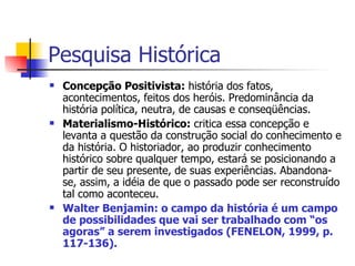 Pesquisa Histórica Concepção Positivista:  história dos fatos, acontecimentos, feitos dos heróis. Predominância da história política, neutra, de causas e conseqüências. Materialismo-Histórico:  critica essa concepção e levanta a questão da construção social do conhecimento e da história. O historiador, ao produzir conhecimento histórico sobre qualquer tempo, estará se posicionando a partir de seu presente, de suas experiências. Abandona-se, assim, a idéia de que o passado pode ser reconstruído tal como aconteceu. Walter Benjamin: o campo da história é um campo de possibilidades que vai ser trabalhado com “os agoras” a serem investigados (FENELON, 1999, p. 117-136). 