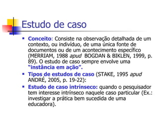 Estudo de caso Conceito :  Consiste na observação detalhada de um contexto, ou indivíduo, de uma única fonte de documentos ou de um acontecimento específico (MERRIAM, 1988  apud  BOGDAN & BIKLEN, 1999, p. 89). O estudo de caso sempre envolve uma  “instância em ação”. Tipos de estudos de caso  (STAKE, 1995  apud  ANDRÉ, 2005, p. 19-22):  Estudo de caso intrínseco:  quando o pesquisador tem interesse intrínseco naquele caso particular (Ex.: investigar a prática bem sucedida de uma educadora). 