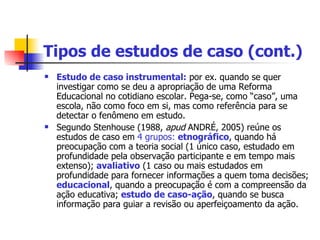 Tipos de estudos de caso (cont.) Estudo de caso instrumental:  por ex. quando se quer investigar como se deu a apropriação de uma Reforma Educacional no cotidiano escolar. Pega-se, como “caso”, uma escola, não como foco em si, mas como referência para se detectar o fenômeno em estudo. Segundo Stenhouse (1988,  apud  ANDRÉ, 2005) reúne os estudos de caso em  4 grupos:  etnográfico , quando há preocupação com a teoria social (1 único caso, estudado em profundidade pela observação participante e em tempo mais extenso);  avaliativo  (1 caso ou mais estudados em profundidade para fornecer informações a quem toma decisões;  educacional , quando a preocupação é com a compreensão da ação educativa;  estudo de caso-ação , quando se busca informação para guiar a revisão ou aperfeiçoamento da ação. 